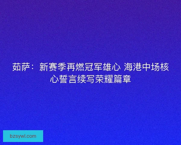 茹萨：新赛季再燃冠军雄心 海港中场核心誓言续写荣耀篇章