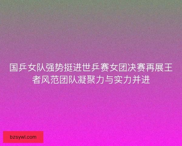 国乒女队强势挺进世乒赛女团决赛再展王者风范团队凝聚力与实力并进