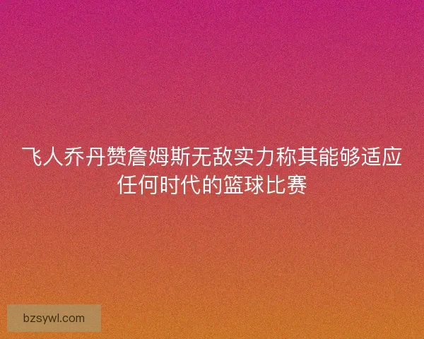 飞人乔丹赞詹姆斯无敌实力称其能够适应任何时代的篮球比赛