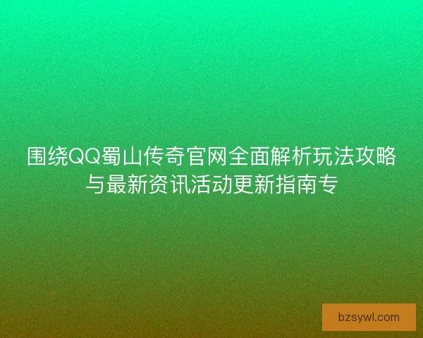 围绕QQ蜀山传奇官网全面解析玩法攻略与最新资讯活动更新指南专