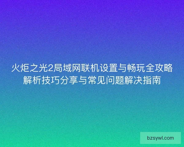 火炬之光2局域网联机设置与畅玩全攻略解析技巧分享与常见问题解决指南 火炬之光2局域网联机设置与畅玩全攻略解析技巧分享与常见问题解决指南