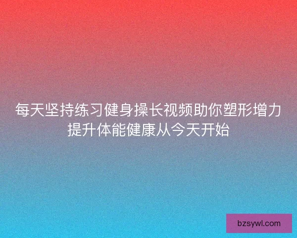 每天坚持练习健身操长视频助你塑形增力提升体能健康从今天开始 每天坚持练习健身操长视频助你塑形增力提升体能健康从今天开始