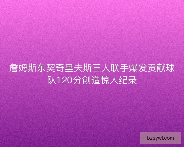 詹姆斯东契奇里夫斯三人联手爆发贡献球队120分创造惊人纪录