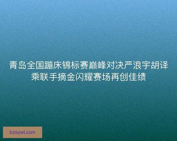 青岛全国蹦床锦标赛巅峰对决严浪宇胡译乘联手摘金闪耀赛场再创佳绩