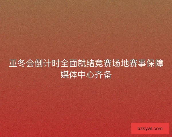 亚冬会倒计时全面就绪竞赛场地赛事保障媒体中心齐备