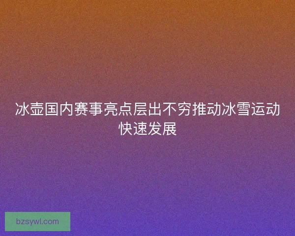 冰壶国内赛事亮点层出不穷推动冰雪运动快速发展