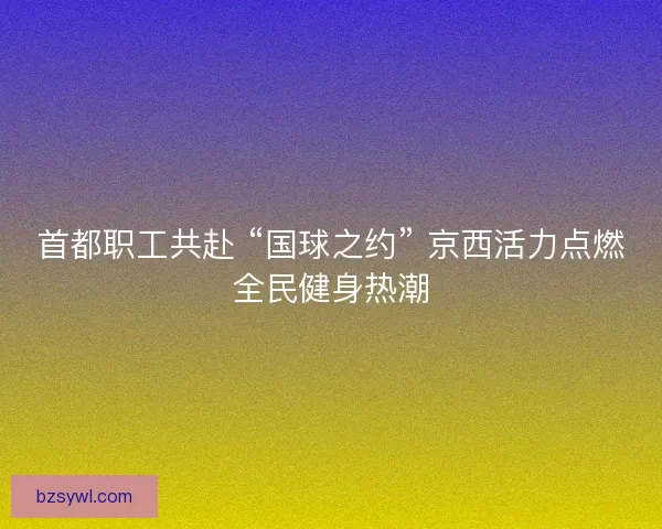 首都职工共赴 “国球之约” 京西活力点燃全民健身热潮