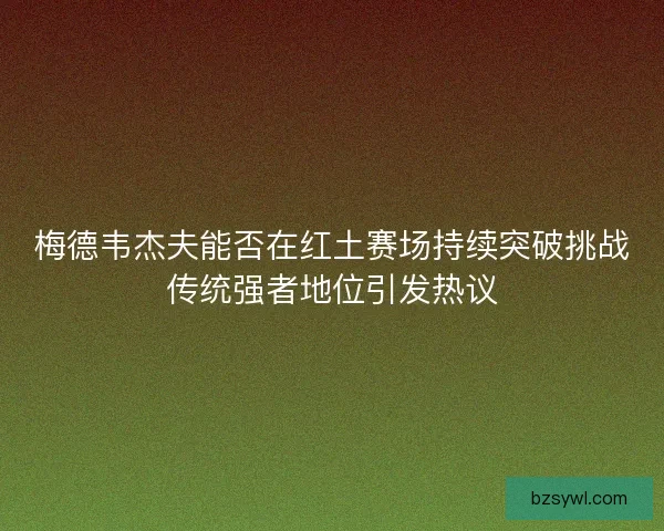 梅德韦杰夫能否在红土赛场持续突破挑战传统强者地位引发热议