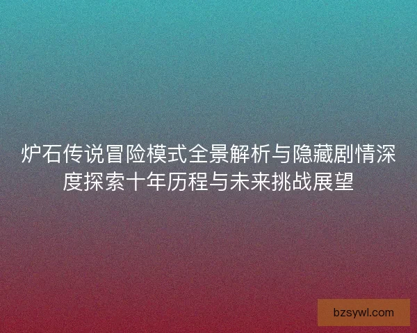 炉石传说冒险模式全景解析与隐藏剧情深度探索十年历程与未来挑战展望