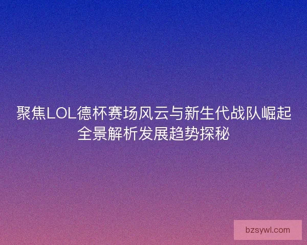 聚焦LOL德杯赛场风云与新生代战队崛起全景解析发展趋势探秘
