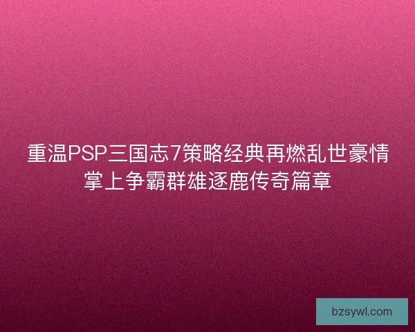 重温PSP三国志7策略经典再燃乱世豪情掌上争霸群雄逐鹿传奇篇章