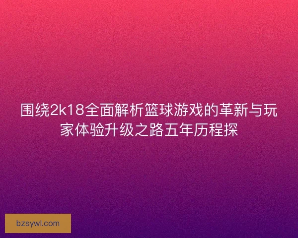 围绕2k18全面解析篮球游戏的革新与玩家体验升级之路五年历程探
