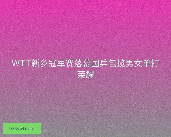 WTT新乡冠军赛落幕国乒包揽男女单打荣耀