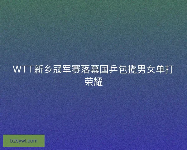 WTT新乡冠军赛落幕国乒包揽男女单打荣耀 WTT新乡冠军赛落幕国乒包揽男女单打荣耀
