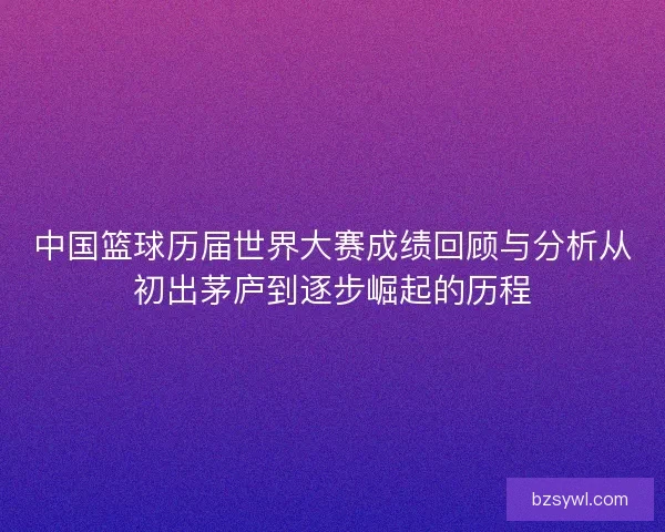 中国篮球历届世界大赛成绩回顾与分析从初出茅庐到逐步崛起的历程