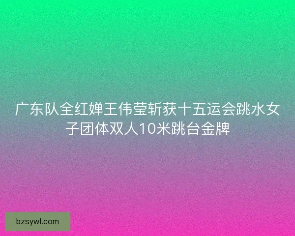 广东队全红婵王伟莹斩获十五运会跳水女子团体双人10米跳台金牌