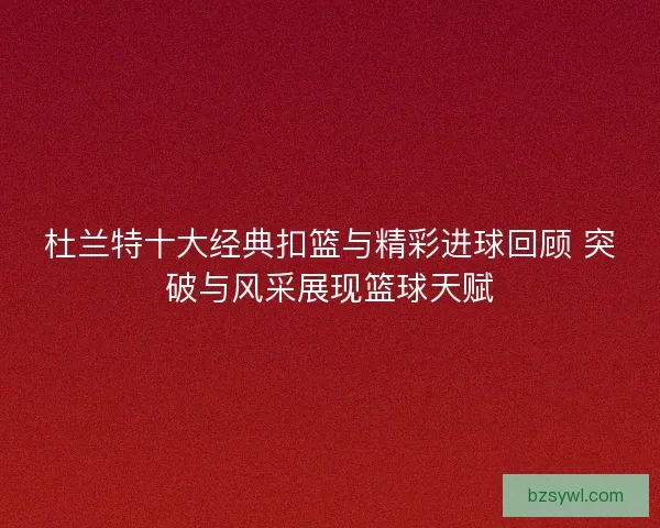 杜兰特十大经典扣篮与精彩进球回顾 突破与风采展现篮球天赋