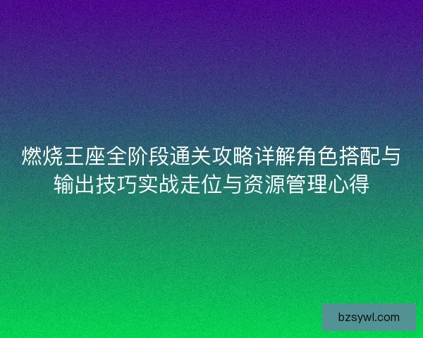 燃烧王座全阶段通关攻略详解角色搭配与输出技巧实战走位与资源管理心得