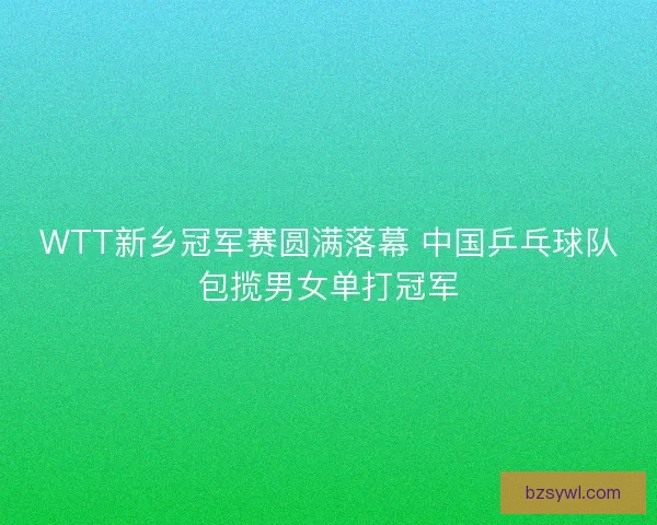 WTT新乡冠军赛圆满落幕 中国乒乓球队包揽男女单打冠军