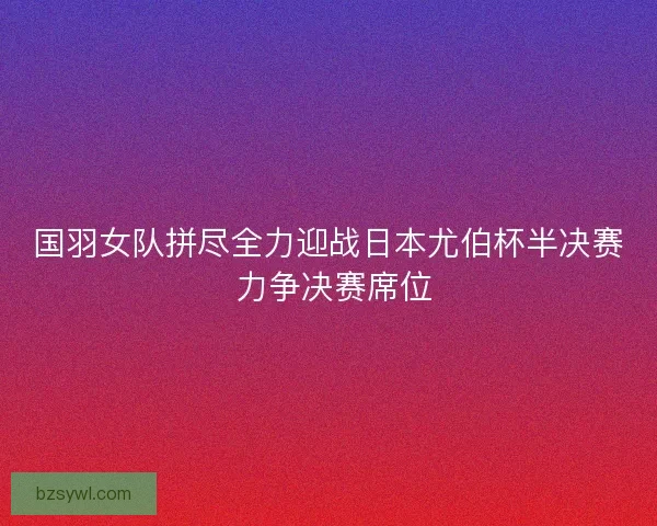 国羽女队拼尽全力迎战日本尤伯杯半决赛 力争决赛席位 国羽女队拼尽全力迎战日本尤伯杯半决赛 力争决赛席位