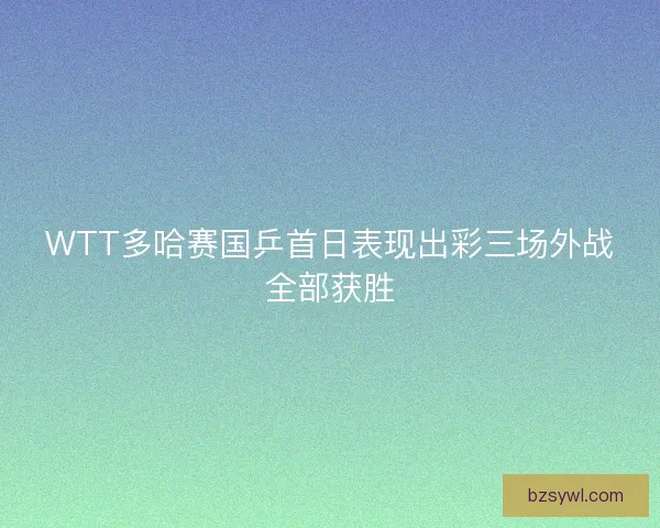 WTT多哈赛国乒首日表现出彩三场外战全部获胜
