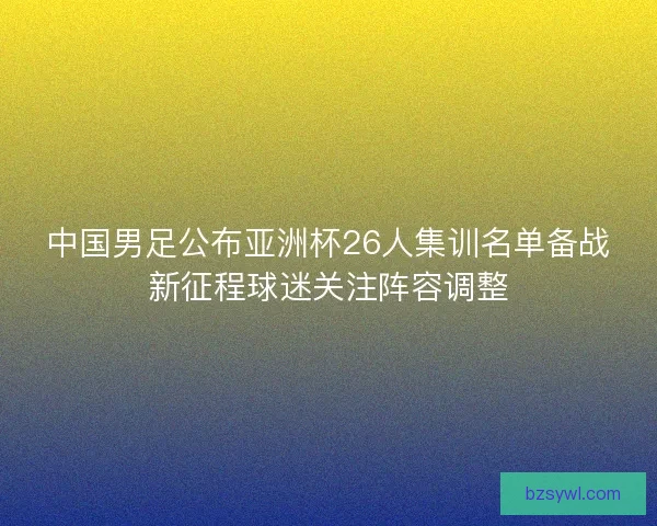中国男足公布亚洲杯26人集训名单备战新征程球迷关注阵容调整
