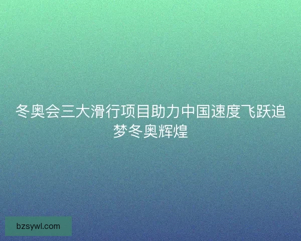 冬奥会三大滑行项目助力中国速度飞跃追梦冬奥辉煌